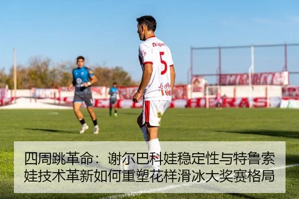 四周跳革命：谢尔巴科娃稳定性与特鲁索娃技术革新如何重塑花样滑冰大奖赛格局